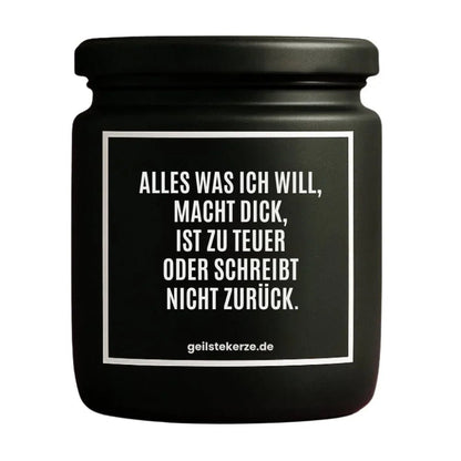 Duftkerze mit Spruch von geilstekerze ist der neue Geschenketrend. Diese witzige Kerze Vegane Bio-Kerze mit Spruch – ALLES WAS ICH WILL, MACHT DICK, IST ZU TEUER ODER SCHREIBT NICHT ZURÜCK. brennt mega lange sagenhafte 80 Stunde, hochwertige ätherische Öle schaffen beste Duftverteilung. Mit 1400 lustigen Sprüchen perfekt zum Verschenken. Handgemacht in Deutschland von geilstekerze.shop -Die beste Duftkerze die du kaufen kannst.