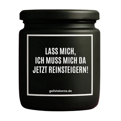 Duftkerze mit Spruch von geilstekerze ist der neue Geschenketrend. Diese witzige Kerze Vegane Bio-Kerze mit Spruch – LASS MICH, ICH MUSS MICH DA JETZT REINSTEIGERN! brennt mega lange sagenhafte 80 Stunde, hochwertige ätherische Öle schaffen beste Duftverteilung. Mit 1400 lustigen Sprüchen perfekt zum Verschenken. Handgemacht in Deutschland von geilstekerze.shop -Die beste Duftkerze die du kaufen kannst.